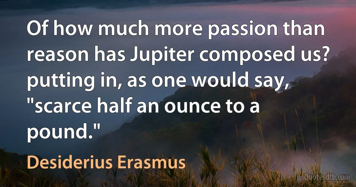 Of how much more passion than reason has Jupiter composed us? putting in, as one would say, "scarce half an ounce to a pound." (Desiderius Erasmus)