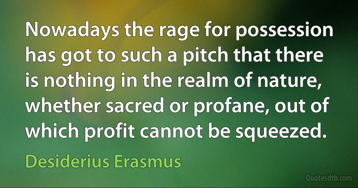 Nowadays the rage for possession has got to such a pitch that there is nothing in the realm of nature, whether sacred or profane, out of which profit cannot be squeezed. (Desiderius Erasmus)