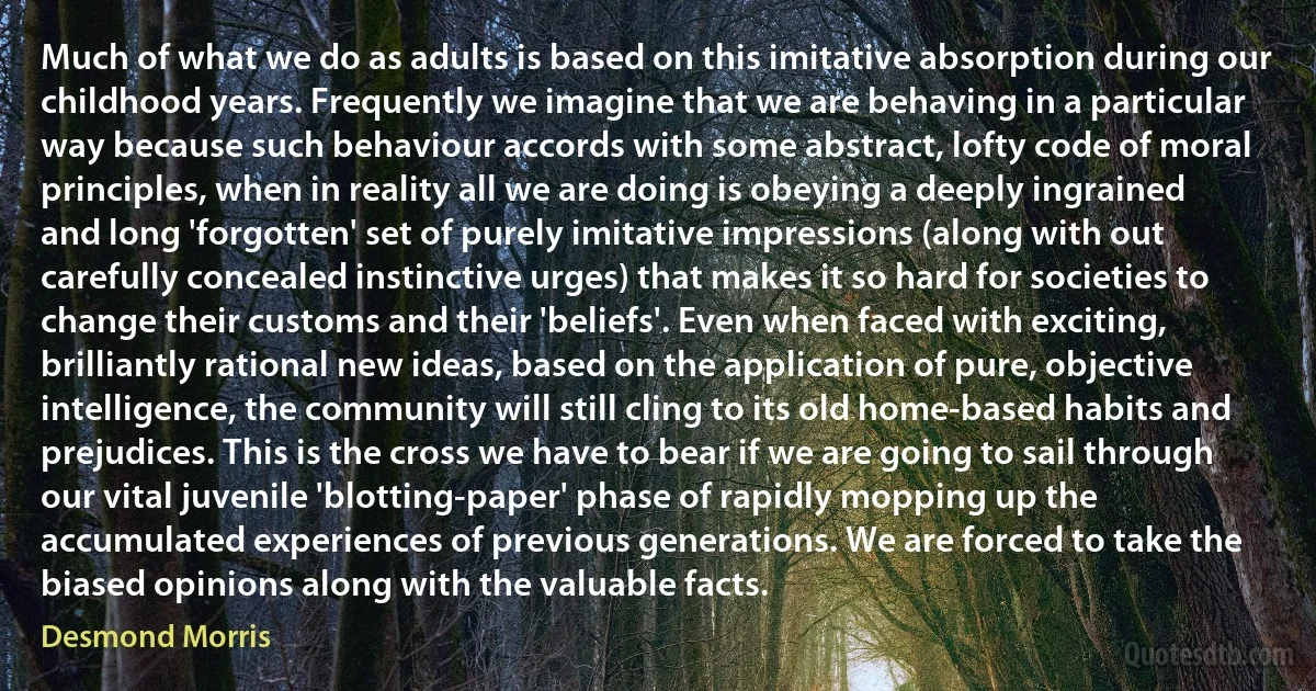 Much of what we do as adults is based on this imitative absorption during our childhood years. Frequently we imagine that we are behaving in a particular way because such behaviour accords with some abstract, lofty code of moral principles, when in reality all we are doing is obeying a deeply ingrained and long 'forgotten' set of purely imitative impressions (along with out carefully concealed instinctive urges) that makes it so hard for societies to change their customs and their 'beliefs'. Even when faced with exciting, brilliantly rational new ideas, based on the application of pure, objective intelligence, the community will still cling to its old home-based habits and prejudices. This is the cross we have to bear if we are going to sail through our vital juvenile 'blotting-paper' phase of rapidly mopping up the accumulated experiences of previous generations. We are forced to take the biased opinions along with the valuable facts. (Desmond Morris)