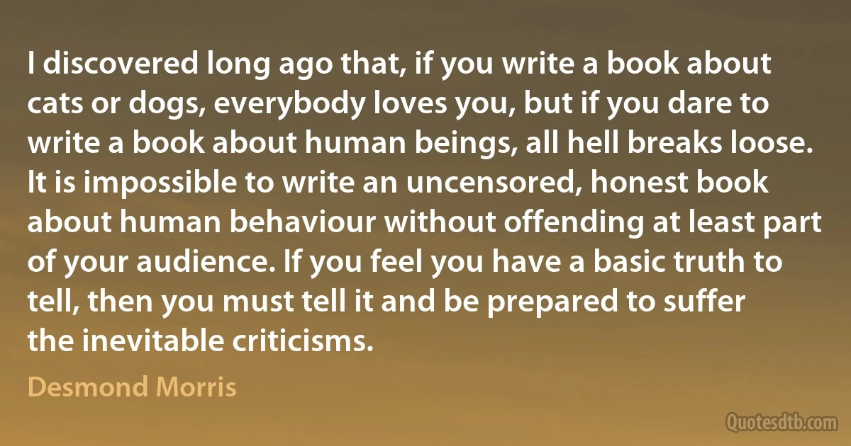 I discovered long ago that, if you write a book about cats or dogs, everybody loves you, but if you dare to write a book about human beings, all hell breaks loose. It is impossible to write an uncensored, honest book about human behaviour without offending at least part of your audience. If you feel you have a basic truth to tell, then you must tell it and be prepared to suffer the inevitable criticisms. (Desmond Morris)