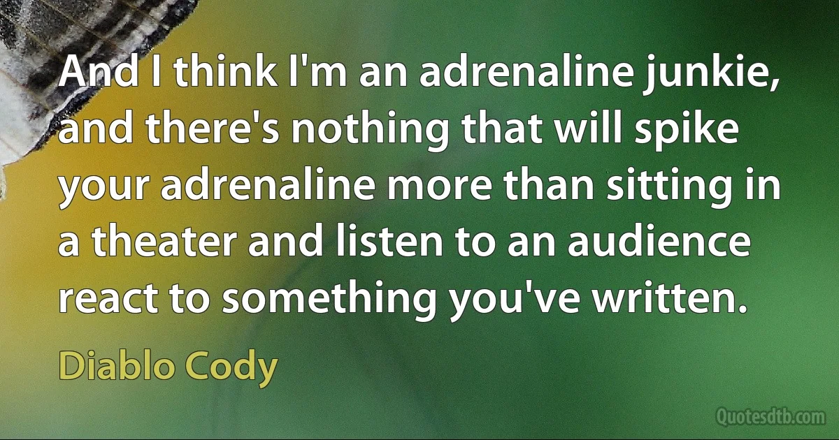 And I think I'm an adrenaline junkie, and there's nothing that will spike your adrenaline more than sitting in a theater and listen to an audience react to something you've written. (Diablo Cody)