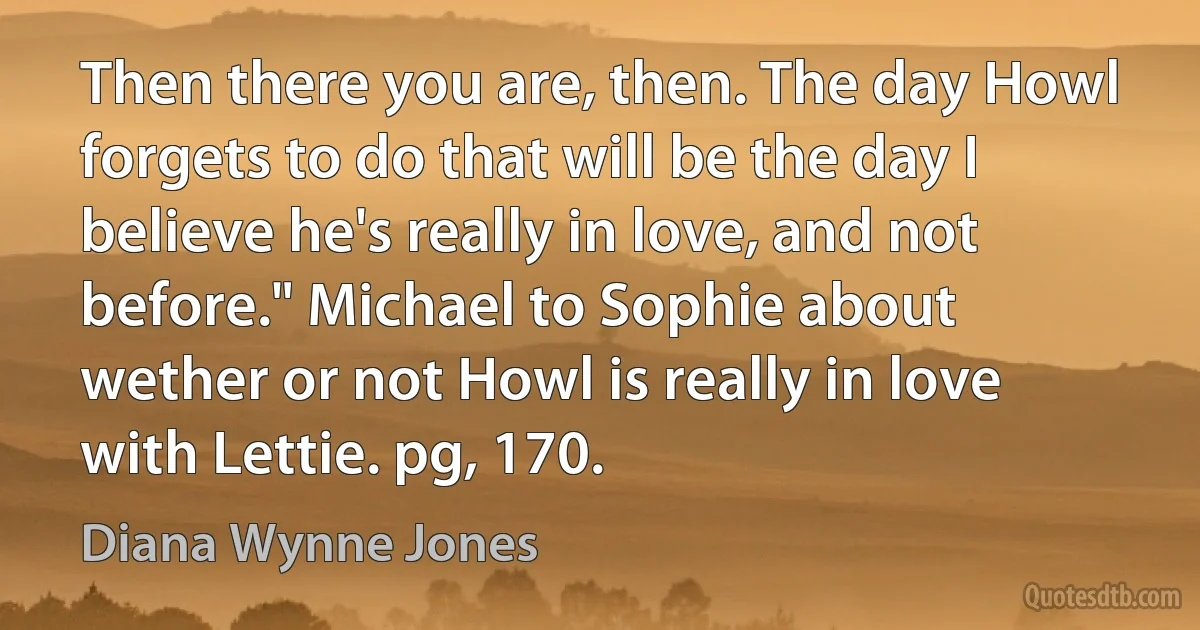 Then there you are, then. The day Howl forgets to do that will be the day I believe he's really in love, and not before." Michael to Sophie about wether or not Howl is really in love with Lettie. pg, 170. (Diana Wynne Jones)