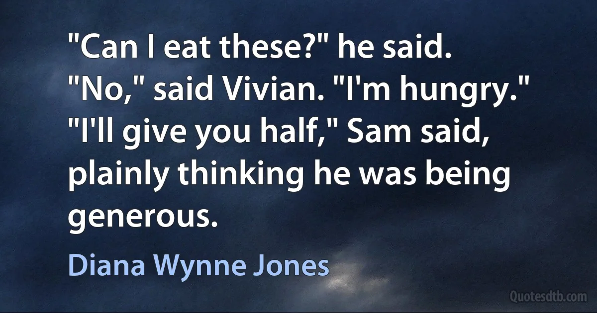 "Can I eat these?" he said.
"No," said Vivian. "I'm hungry."
"I'll give you half," Sam said, plainly thinking he was being generous. (Diana Wynne Jones)