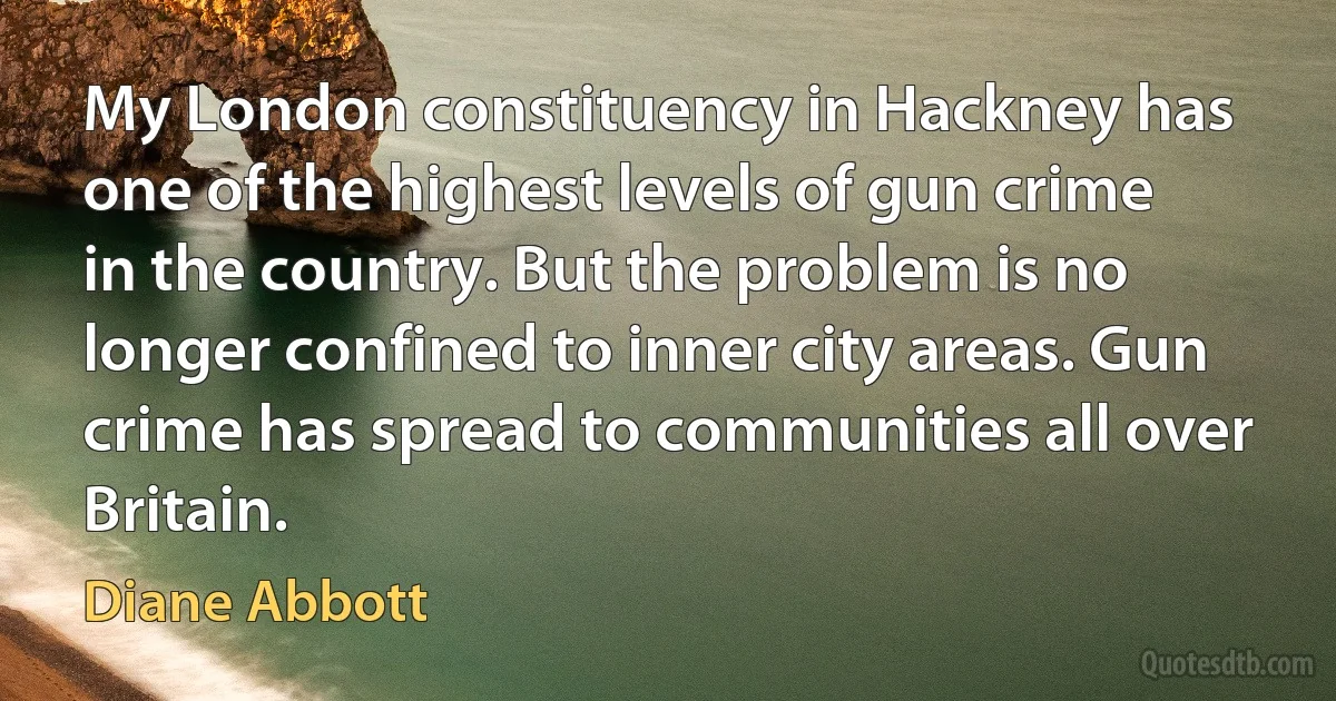 My London constituency in Hackney has one of the highest levels of gun crime in the country. But the problem is no longer confined to inner city areas. Gun crime has spread to communities all over Britain. (Diane Abbott)