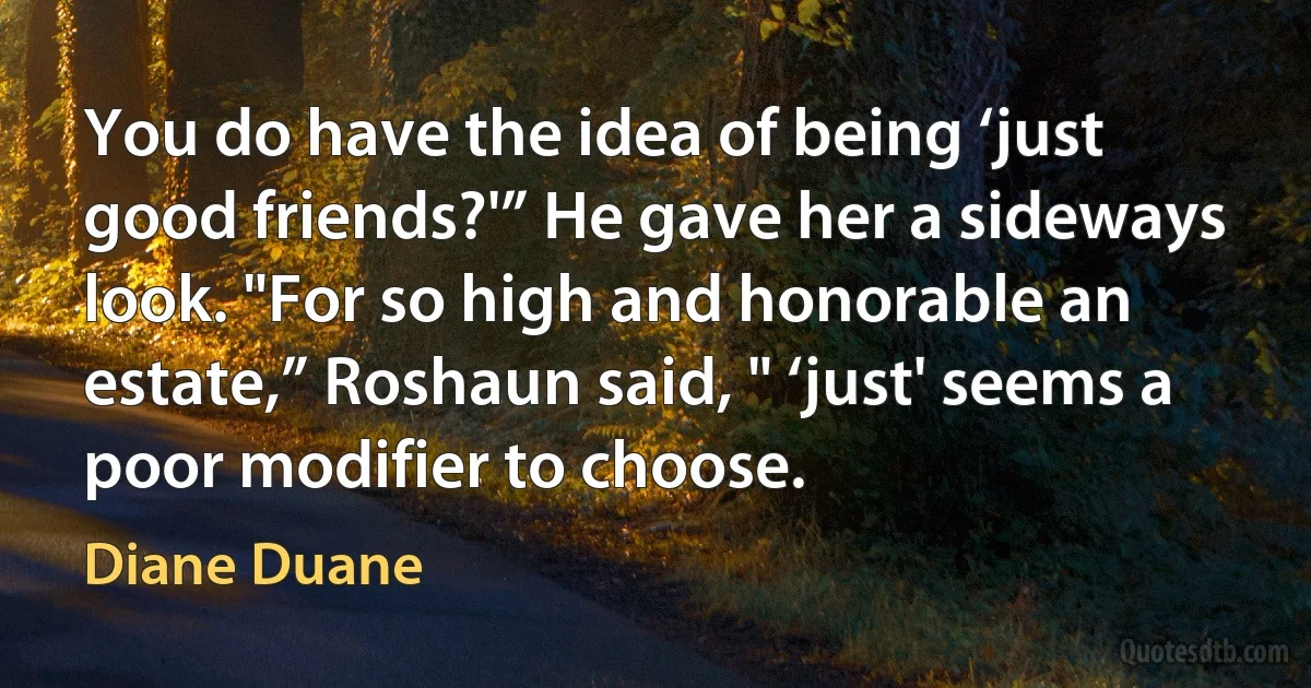 You do have the idea of being ‘just good friends?'” He gave her a sideways look. "For so high and honorable an estate,” Roshaun said, " ‘just' seems a poor modifier to choose. (Diane Duane)