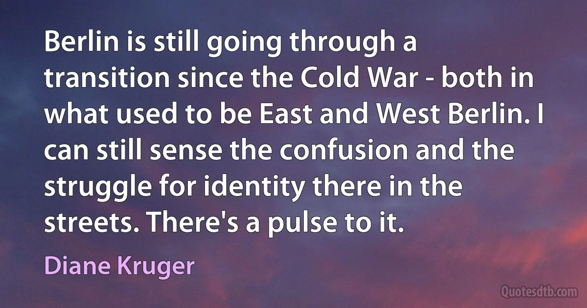 Berlin is still going through a transition since the Cold War - both in what used to be East and West Berlin. I can still sense the confusion and the struggle for identity there in the streets. There's a pulse to it. (Diane Kruger)