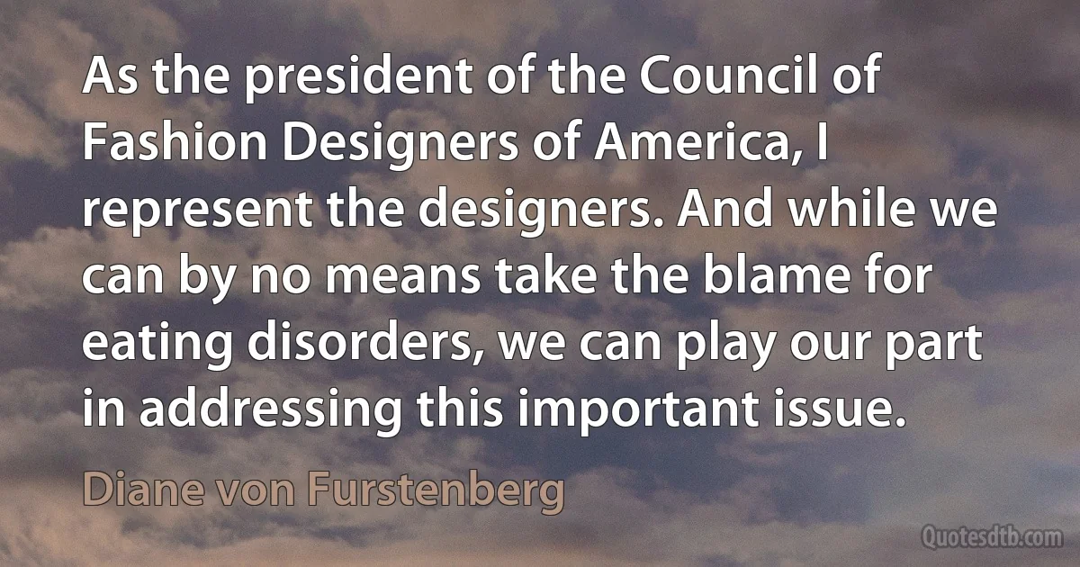 As the president of the Council of Fashion Designers of America, I represent the designers. And while we can by no means take the blame for eating disorders, we can play our part in addressing this important issue. (Diane von Furstenberg)