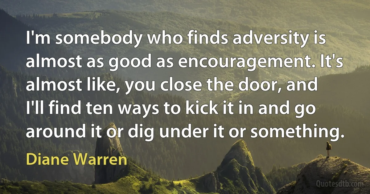 I'm somebody who finds adversity is almost as good as encouragement. It's almost like, you close the door, and I'll find ten ways to kick it in and go around it or dig under it or something. (Diane Warren)