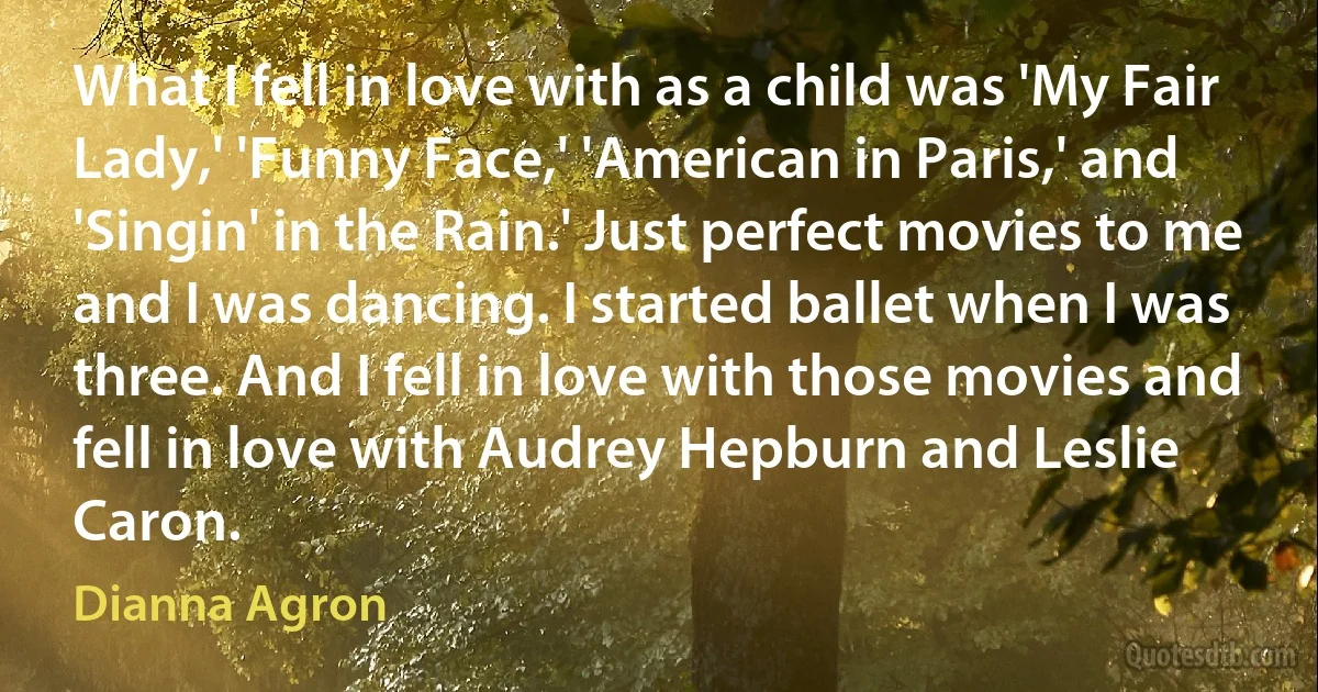 What I fell in love with as a child was 'My Fair Lady,' 'Funny Face,' 'American in Paris,' and 'Singin' in the Rain.' Just perfect movies to me and I was dancing. I started ballet when I was three. And I fell in love with those movies and fell in love with Audrey Hepburn and Leslie Caron. (Dianna Agron)