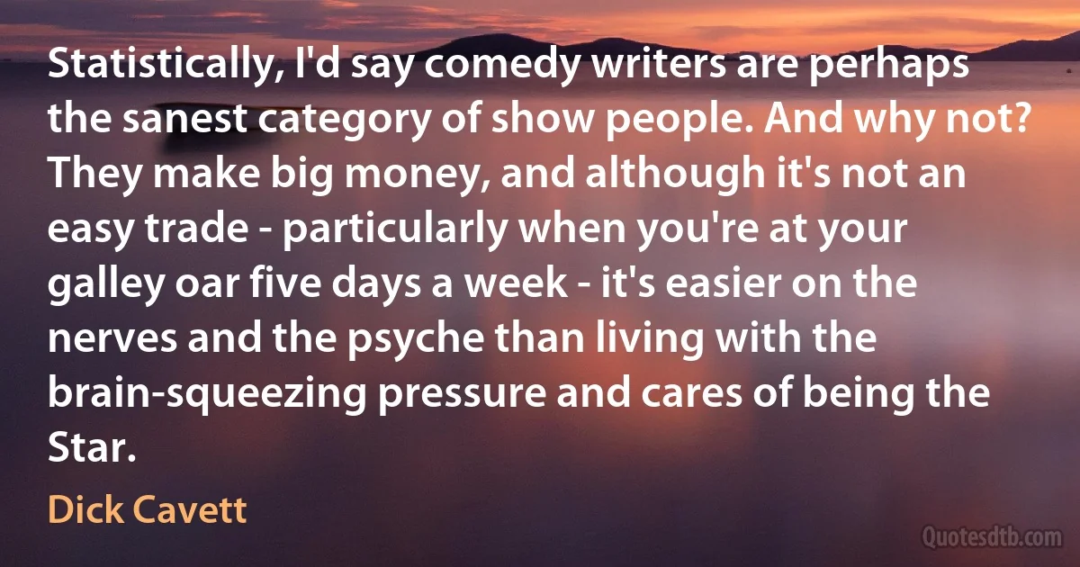 Statistically, I'd say comedy writers are perhaps the sanest category of show people. And why not? They make big money, and although it's not an easy trade - particularly when you're at your galley oar five days a week - it's easier on the nerves and the psyche than living with the brain-squeezing pressure and cares of being the Star. (Dick Cavett)