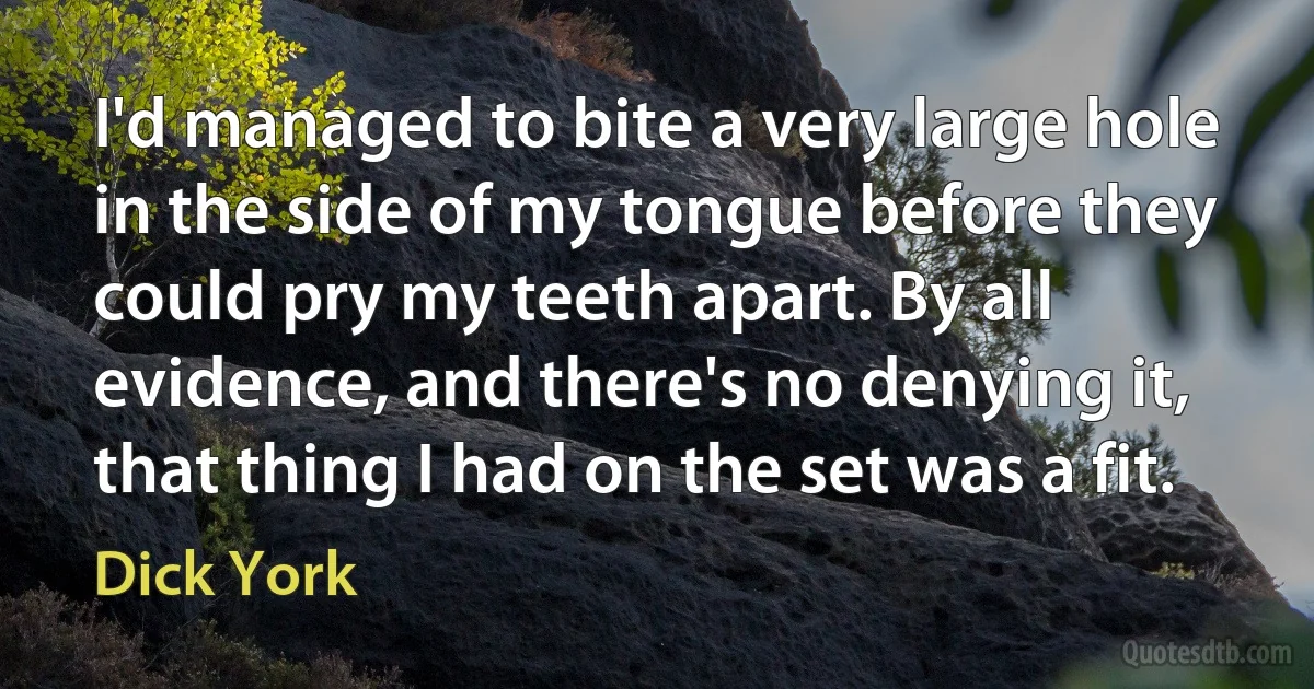 I'd managed to bite a very large hole in the side of my tongue before they could pry my teeth apart. By all evidence, and there's no denying it, that thing I had on the set was a fit. (Dick York)