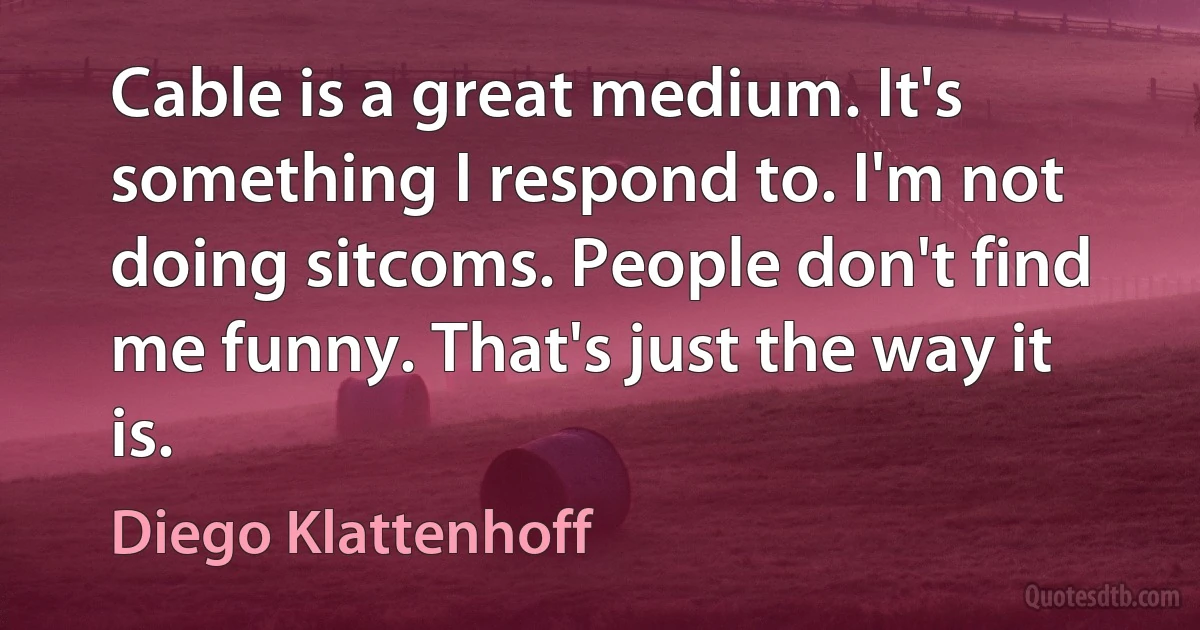 Cable is a great medium. It's something I respond to. I'm not doing sitcoms. People don't find me funny. That's just the way it is. (Diego Klattenhoff)