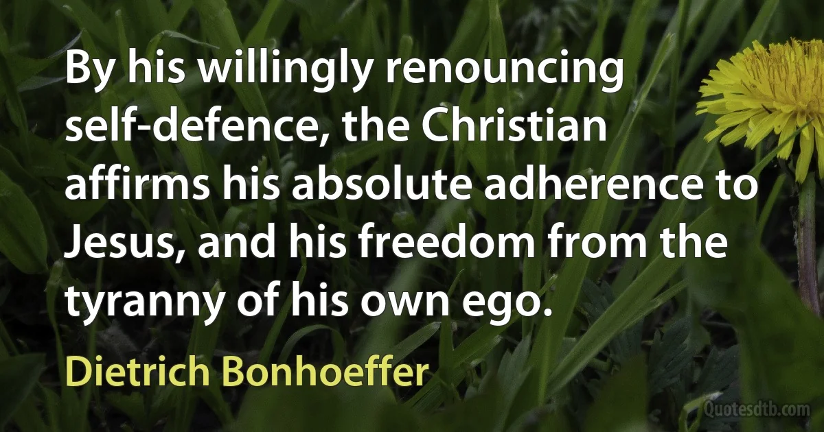 By his willingly renouncing self-defence, the Christian affirms his absolute adherence to Jesus, and his freedom from the tyranny of his own ego. (Dietrich Bonhoeffer)