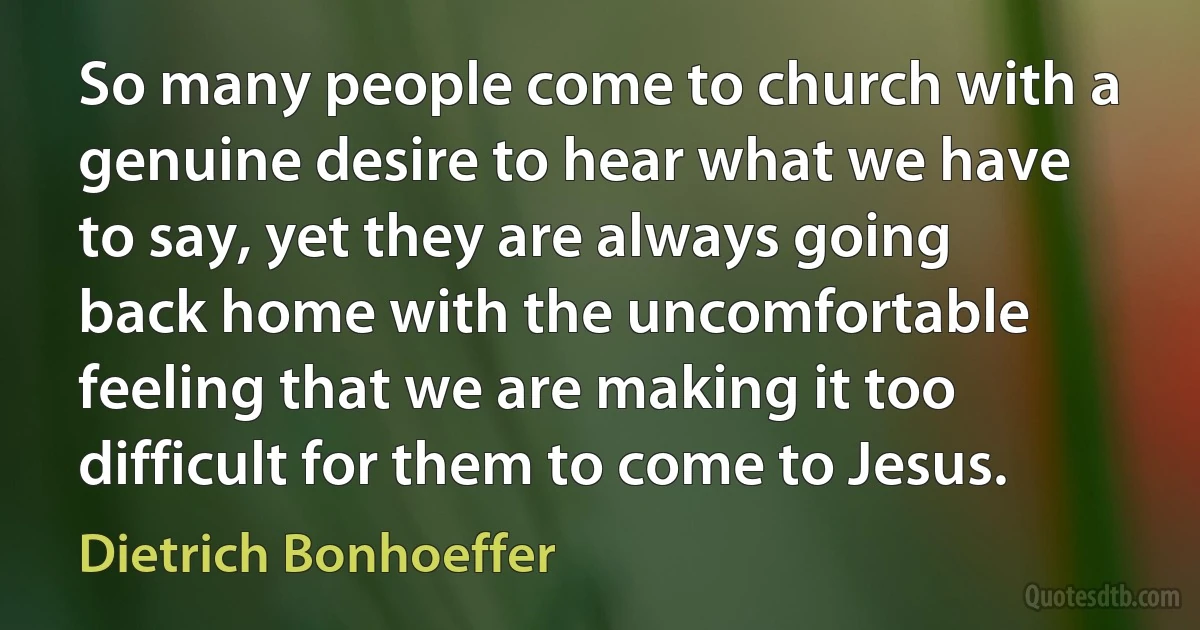 So many people come to church with a genuine desire to hear what we have to say, yet they are always going back home with the uncomfortable feeling that we are making it too difficult for them to come to Jesus. (Dietrich Bonhoeffer)