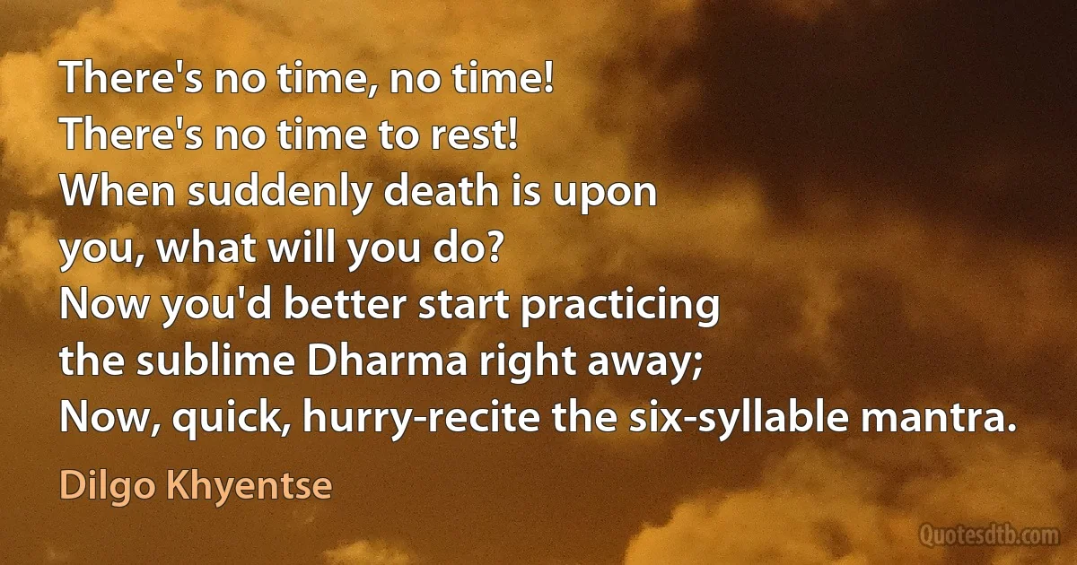 There's no time, no time!
There's no time to rest!
When suddenly death is upon
you, what will you do?
Now you'd better start practicing
the sublime Dharma right away;
Now, quick, hurry-recite the six-syllable mantra. (Dilgo Khyentse)