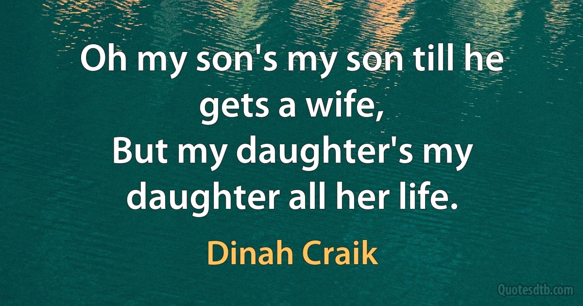 Oh my son's my son till he gets a wife,
But my daughter's my daughter all her life. (Dinah Craik)