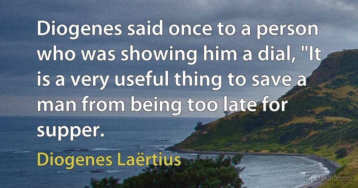 Diogenes said once to a person who was showing him a dial, "It is a very useful thing to save a man from being too late for supper. (Diogenes Laërtius)