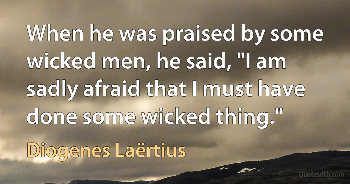 When he was praised by some wicked men, he said, "I am sadly afraid that I must have done some wicked thing." (Diogenes Laërtius)