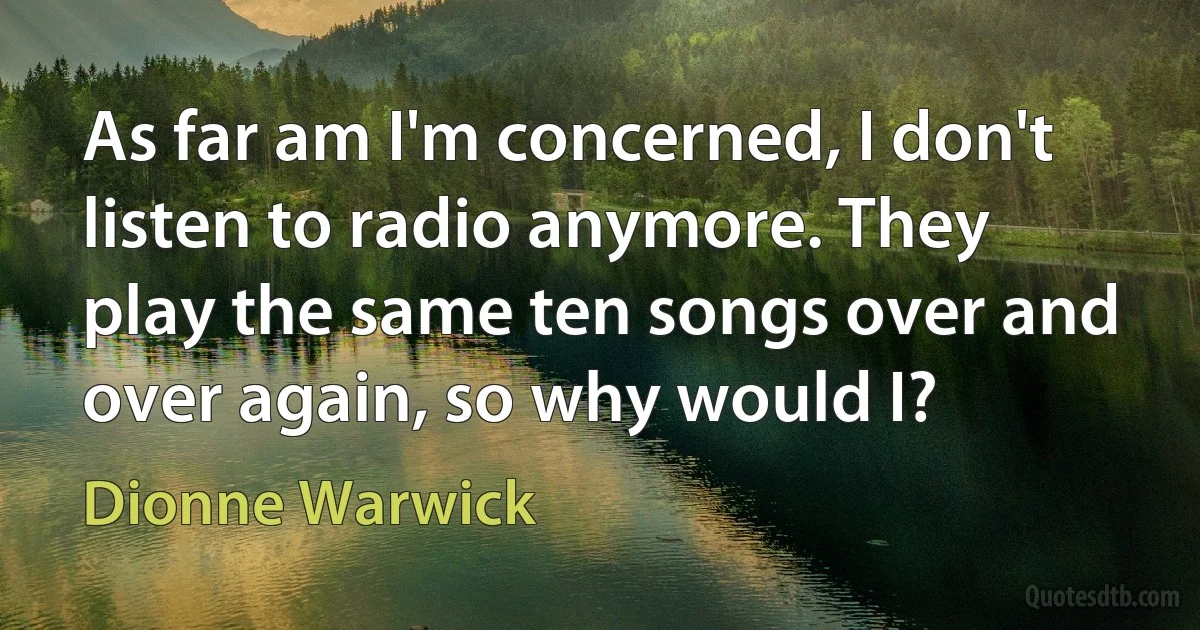 As far am I'm concerned, I don't listen to radio anymore. They play the same ten songs over and over again, so why would I? (Dionne Warwick)