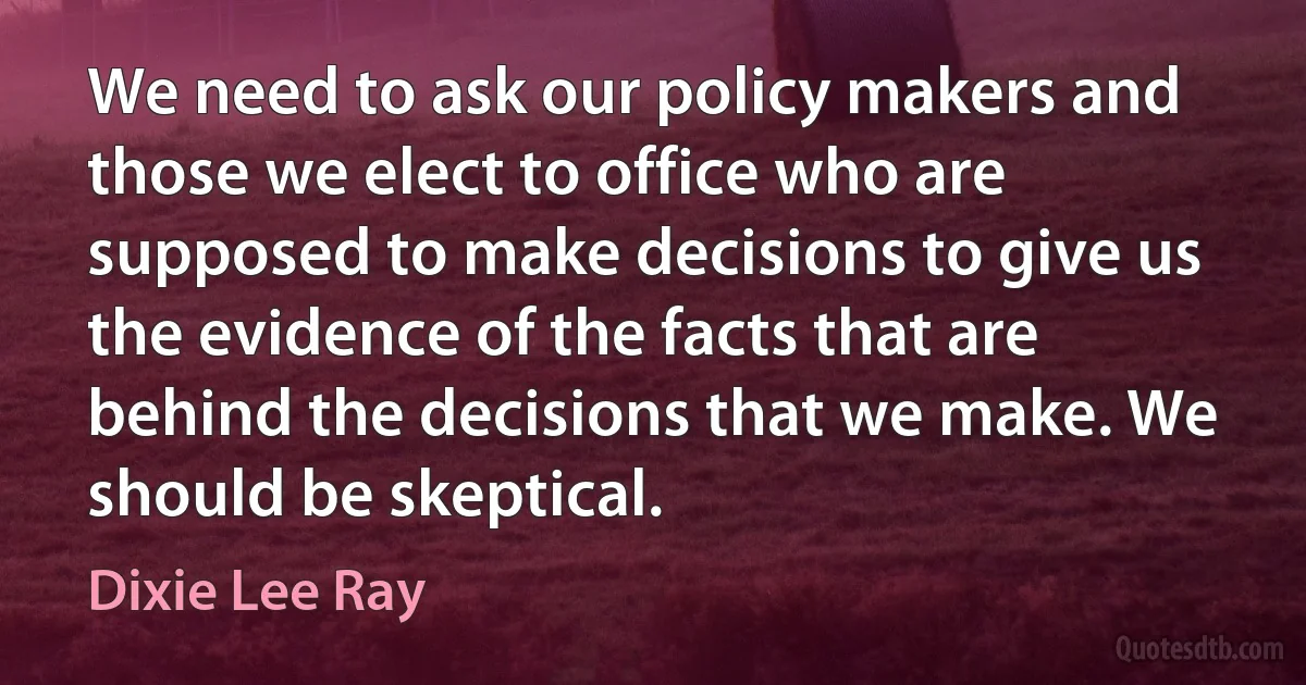 We need to ask our policy makers and those we elect to office who are supposed to make decisions to give us the evidence of the facts that are behind the decisions that we make. We should be skeptical. (Dixie Lee Ray)