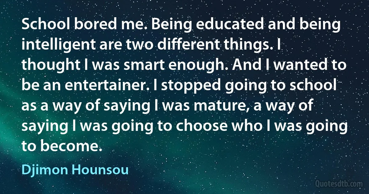 School bored me. Being educated and being intelligent are two different things. I thought I was smart enough. And I wanted to be an entertainer. I stopped going to school as a way of saying I was mature, a way of saying I was going to choose who I was going to become. (Djimon Hounsou)