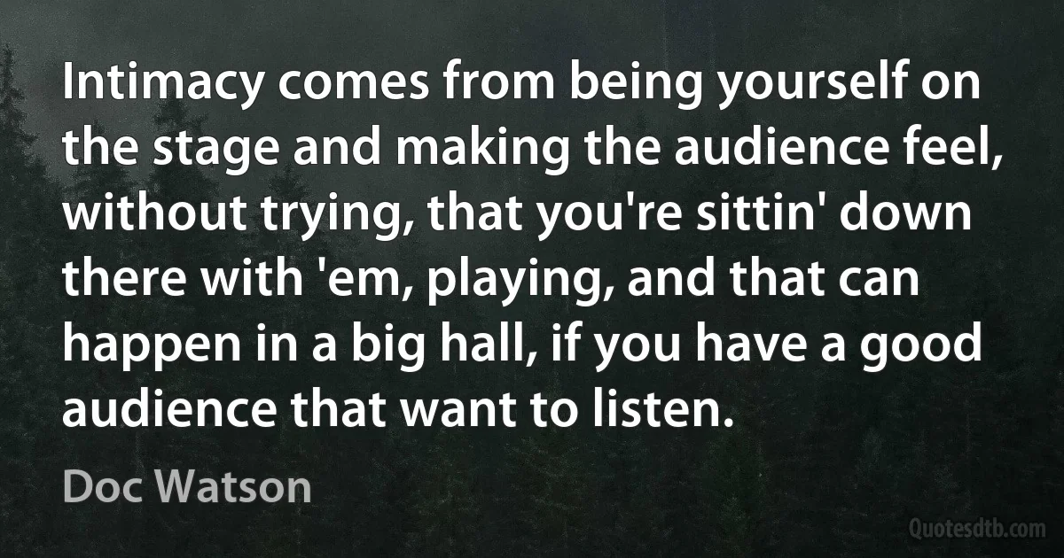 Intimacy comes from being yourself on the stage and making the audience feel, without trying, that you're sittin' down there with 'em, playing, and that can happen in a big hall, if you have a good audience that want to listen. (Doc Watson)