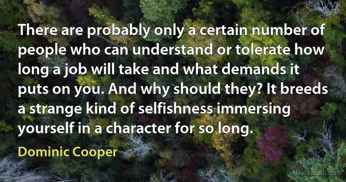 There are probably only a certain number of people who can understand or tolerate how long a job will take and what demands it puts on you. And why should they? It breeds a strange kind of selfishness immersing yourself in a character for so long. (Dominic Cooper)