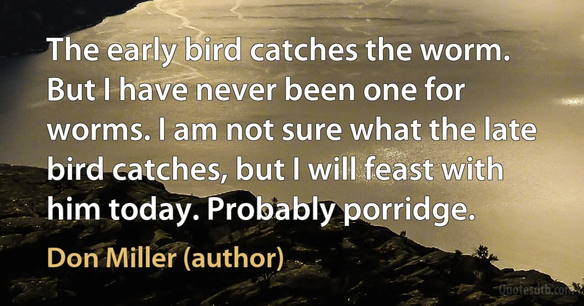 The early bird catches the worm. But I have never been one for worms. I am not sure what the late bird catches, but I will feast with him today. Probably porridge. (Don Miller (author))