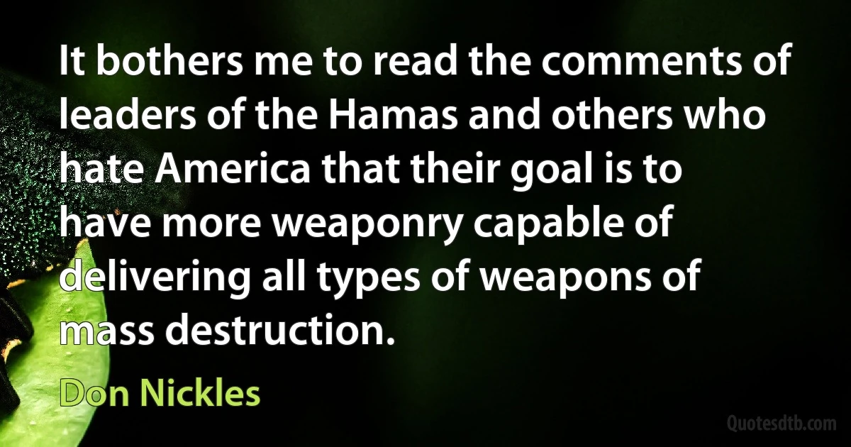 It bothers me to read the comments of leaders of the Hamas and others who hate America that their goal is to have more weaponry capable of delivering all types of weapons of mass destruction. (Don Nickles)