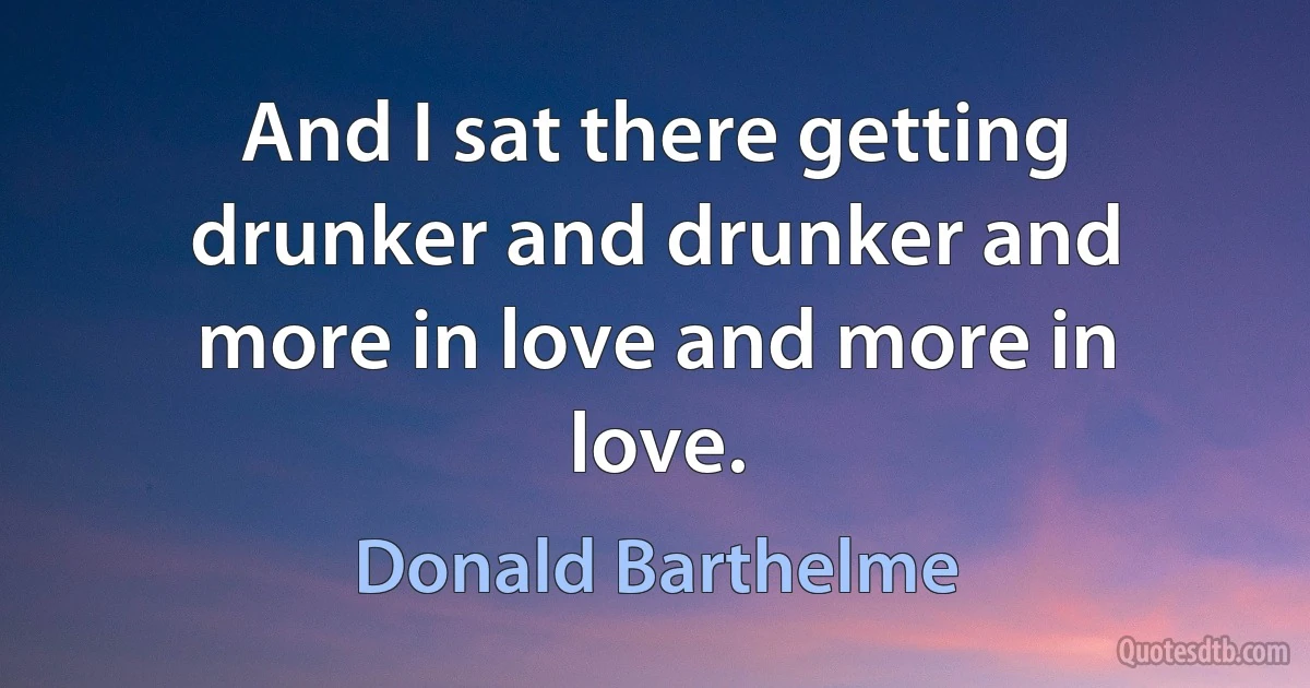 And I sat there getting drunker and drunker and more in love and more in love. (Donald Barthelme)