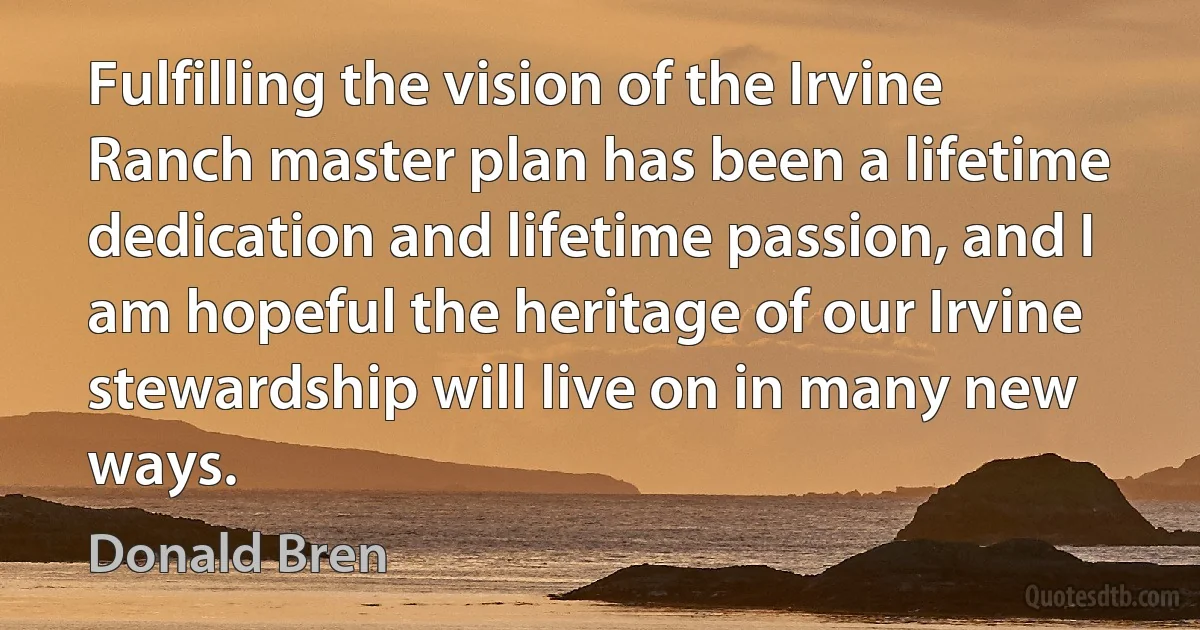 Fulfilling the vision of the Irvine Ranch master plan has been a lifetime dedication and lifetime passion, and I am hopeful the heritage of our Irvine stewardship will live on in many new ways. (Donald Bren)