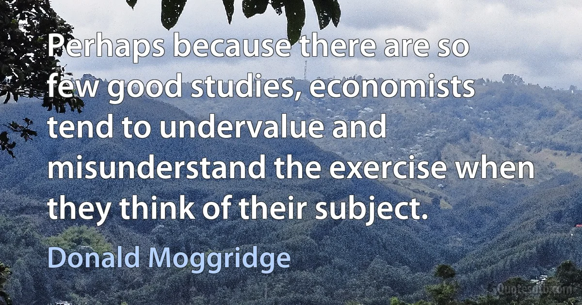 Perhaps because there are so few good studies, economists tend to undervalue and misunderstand the exercise when they think of their subject. (Donald Moggridge)