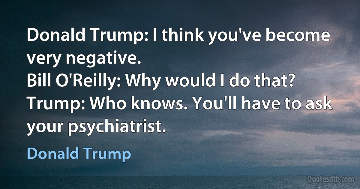 Donald Trump: I think you've become very negative.
Bill O'Reilly: Why would I do that?
Trump: Who knows. You'll have to ask your psychiatrist. (Donald Trump)