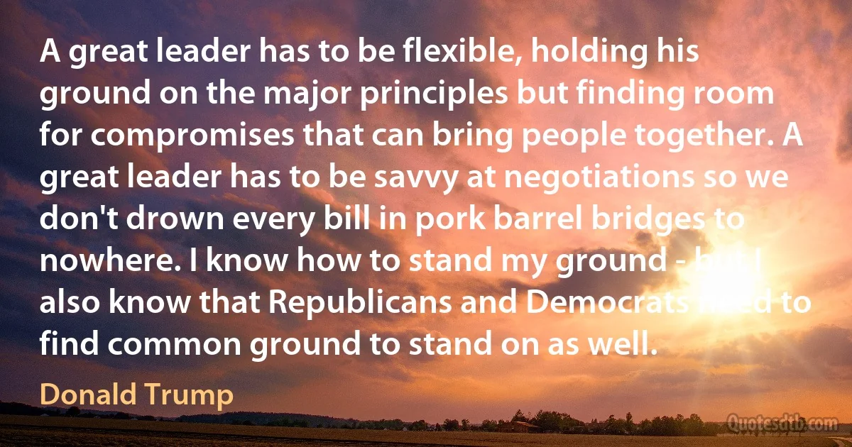 A great leader has to be flexible, holding his ground on the major principles but finding room for compromises that can bring people together. A great leader has to be savvy at negotiations so we don't drown every bill in pork barrel bridges to nowhere. I know how to stand my ground - but I also know that Republicans and Democrats need to find common ground to stand on as well. (Donald Trump)