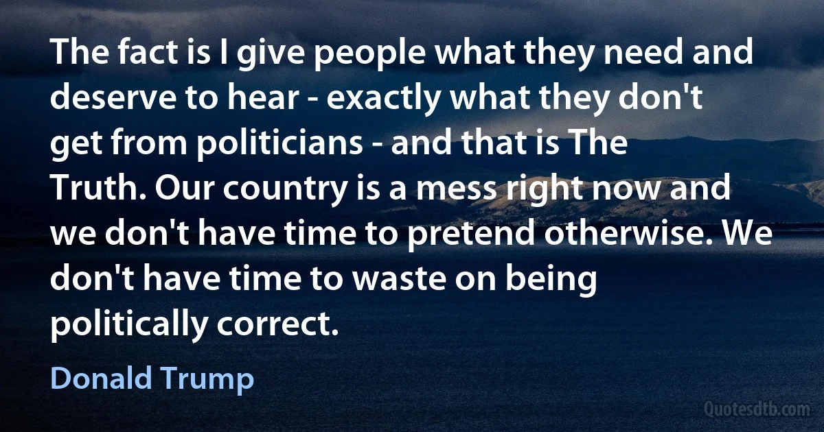 The fact is I give people what they need and deserve to hear - exactly what they don't get from politicians - and that is The Truth. Our country is a mess right now and we don't have time to pretend otherwise. We don't have time to waste on being politically correct. (Donald Trump)