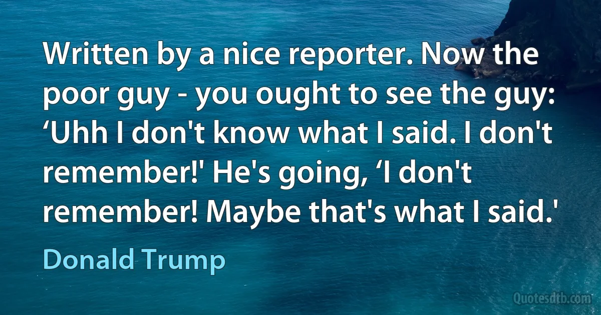 Written by a nice reporter. Now the poor guy - you ought to see the guy: ‘Uhh I don't know what I said. I don't remember!' He's going, ‘I don't remember! Maybe that's what I said.' (Donald Trump)