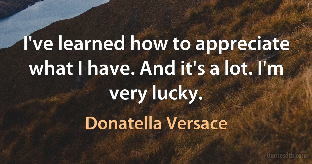 I've learned how to appreciate what I have. And it's a lot. I'm very lucky. (Donatella Versace)