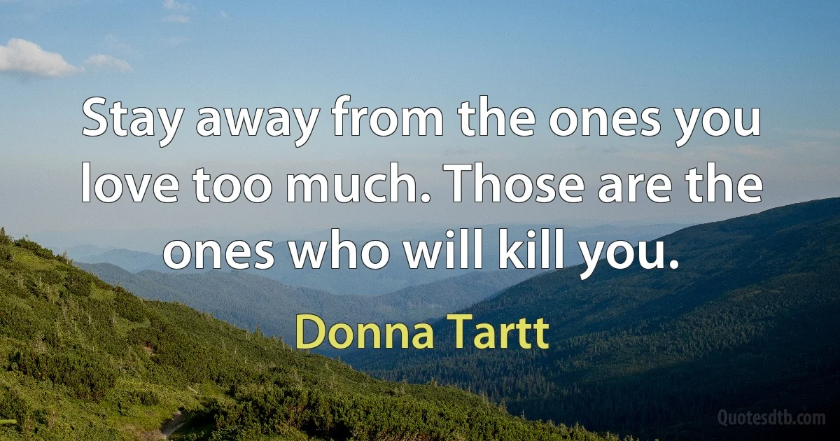 Stay away from the ones you love too much. Those are the ones who will kill you. (Donna Tartt)