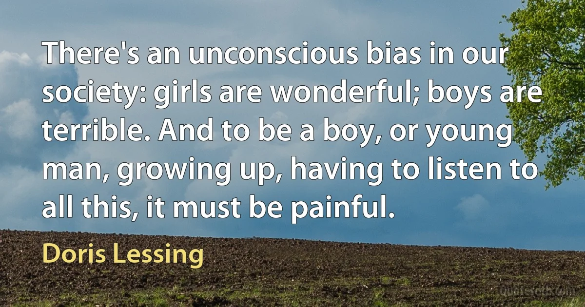 There's an unconscious bias in our society: girls are wonderful; boys are terrible. And to be a boy, or young man, growing up, having to listen to all this, it must be painful. (Doris Lessing)