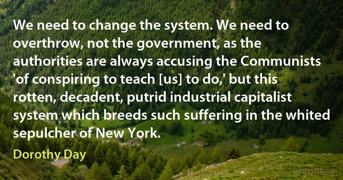 We need to change the system. We need to overthrow, not the government, as the authorities are always accusing the Communists 'of conspiring to teach [us] to do,' but this rotten, decadent, putrid industrial capitalist system which breeds such suffering in the whited sepulcher of New York. (Dorothy Day)