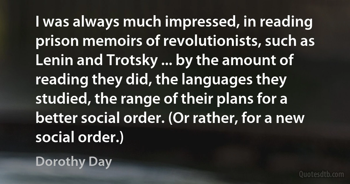 I was always much impressed, in reading prison memoirs of revolutionists, such as Lenin and Trotsky ... by the amount of reading they did, the languages they studied, the range of their plans for a better social order. (Or rather, for a new social order.) (Dorothy Day)