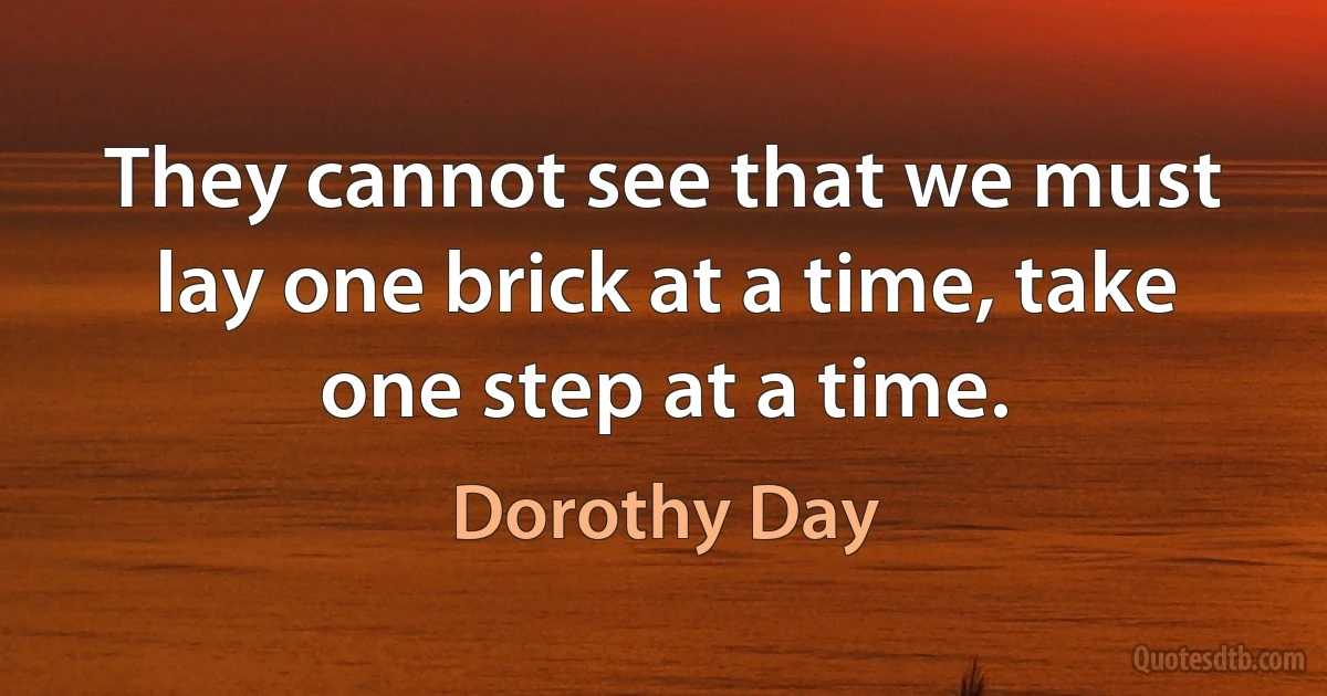 They cannot see that we must lay one brick at a time, take one step at a time. (Dorothy Day)