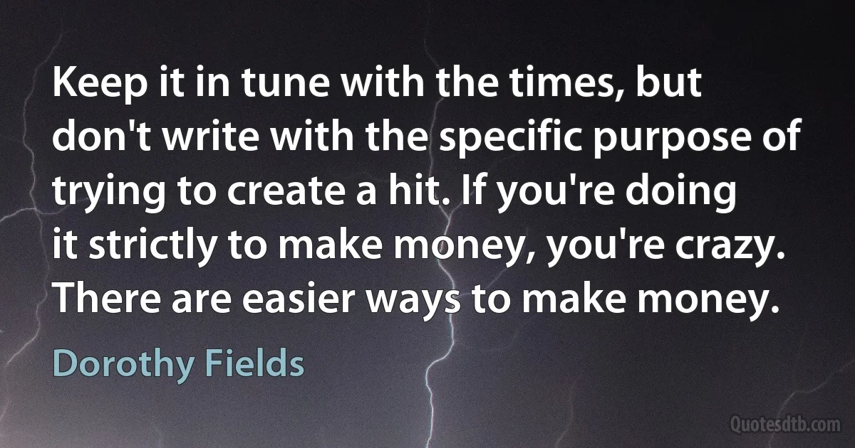 Keep it in tune with the times, but don't write with the specific purpose of trying to create a hit. If you're doing it strictly to make money, you're crazy. There are easier ways to make money. (Dorothy Fields)