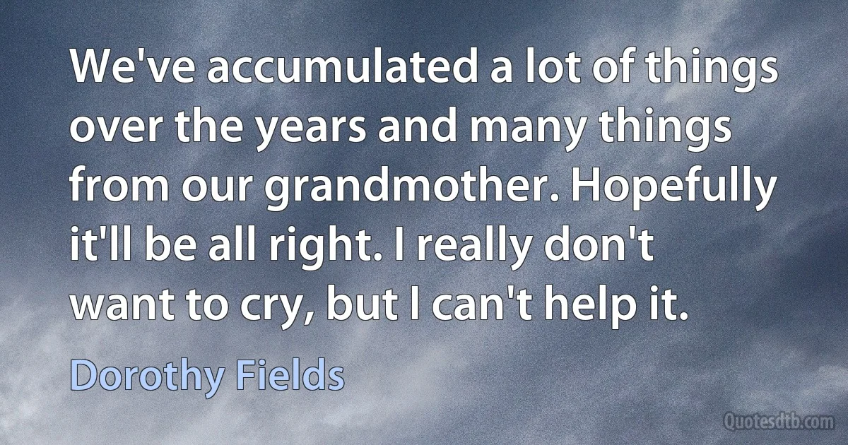 We've accumulated a lot of things over the years and many things from our grandmother. Hopefully it'll be all right. I really don't want to cry, but I can't help it. (Dorothy Fields)