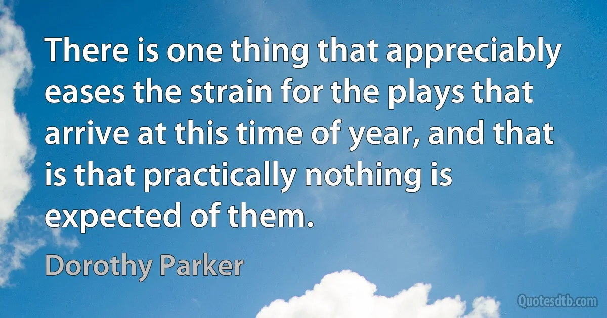 There is one thing that appreciably eases the strain for the plays that arrive at this time of year, and that is that practically nothing is expected of them. (Dorothy Parker)