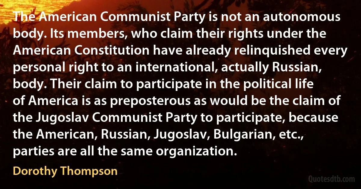 The American Communist Party is not an autonomous body. Its members, who claim their rights under the American Constitution have already relinquished every personal right to an international, actually Russian, body. Their claim to participate in the political life of America is as preposterous as would be the claim of the Jugoslav Communist Party to participate, because the American, Russian, Jugoslav, Bulgarian, etc., parties are all the same organization. (Dorothy Thompson)