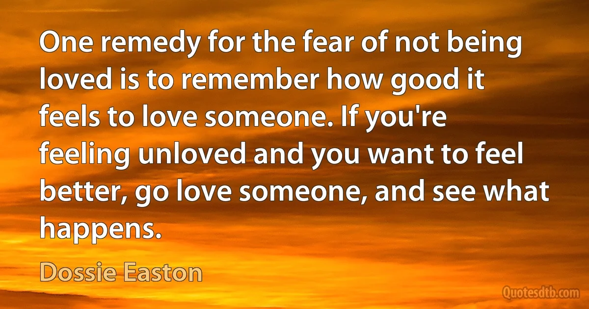 One remedy for the fear of not being loved is to remember how good it feels to love someone. If you're feeling unloved and you want to feel better, go love someone, and see what happens. (Dossie Easton)