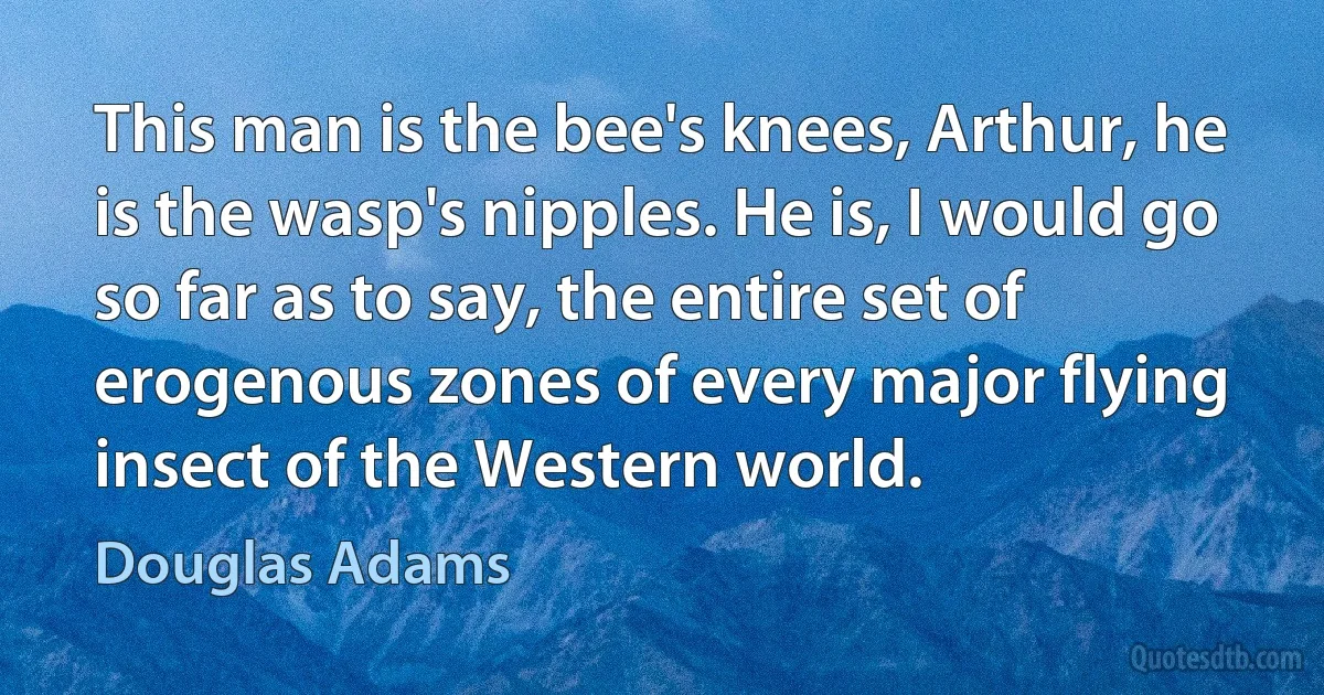 This man is the bee's knees, Arthur, he is the wasp's nipples. He is, I would go so far as to say, the entire set of erogenous zones of every major flying insect of the Western world. (Douglas Adams)