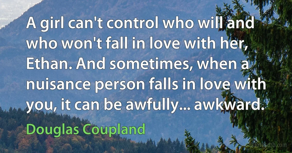 A girl can't control who will and who won't fall in love with her, Ethan. And sometimes, when a nuisance person falls in love with you, it can be awfully... awkward. (Douglas Coupland)