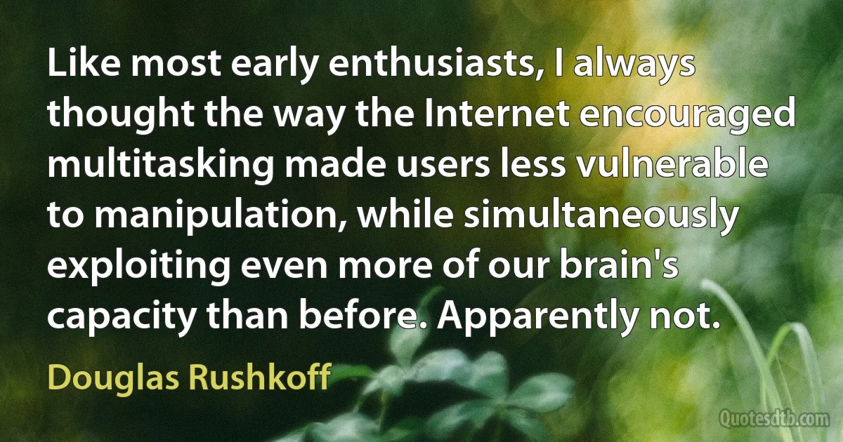 Like most early enthusiasts, I always thought the way the Internet encouraged multitasking made users less vulnerable to manipulation, while simultaneously exploiting even more of our brain's capacity than before. Apparently not. (Douglas Rushkoff)